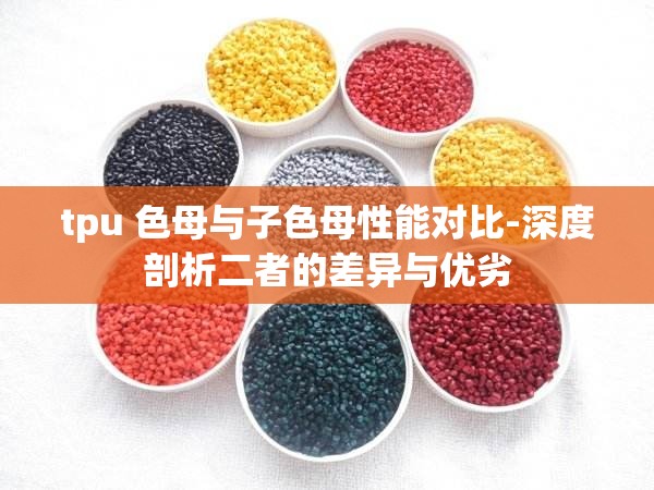 tpu 色母与子色母性能对比-深度剖析二者的差异与优劣