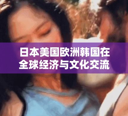 日本美国欧洲韩国在全球经济与文化交流中的地位及影响分析