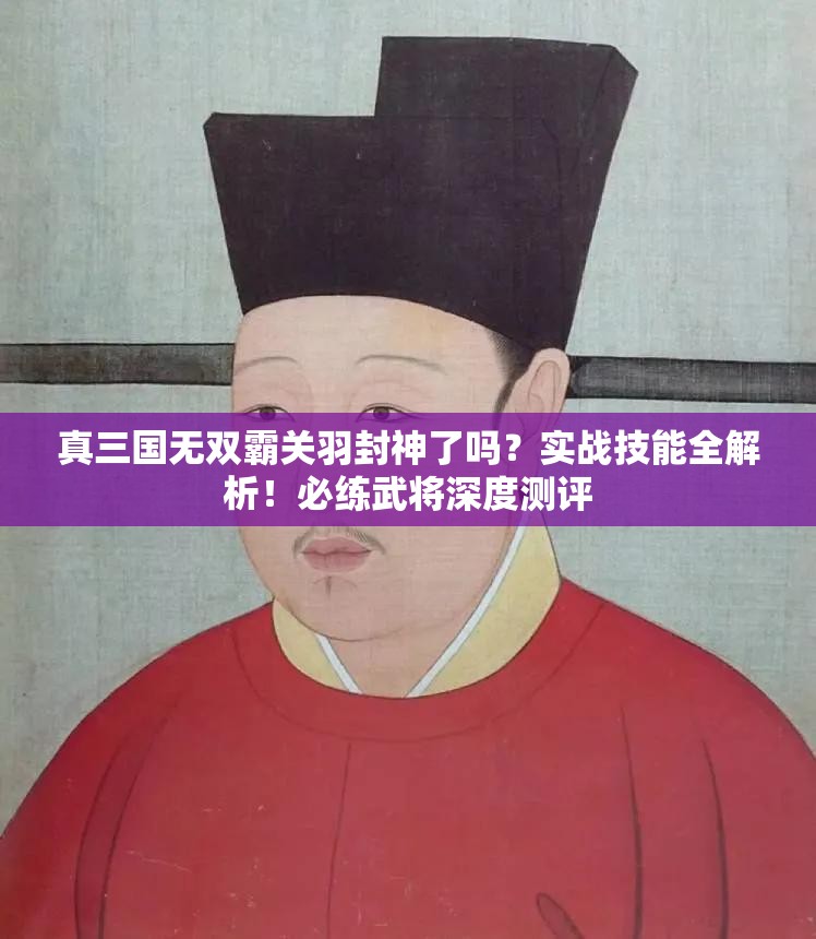 真三国无双霸关羽封神了吗?实战技能全解析!必练武将深度测评 真三国无双霸关羽封神了吗?实战技能全解析!必练武将深度测评